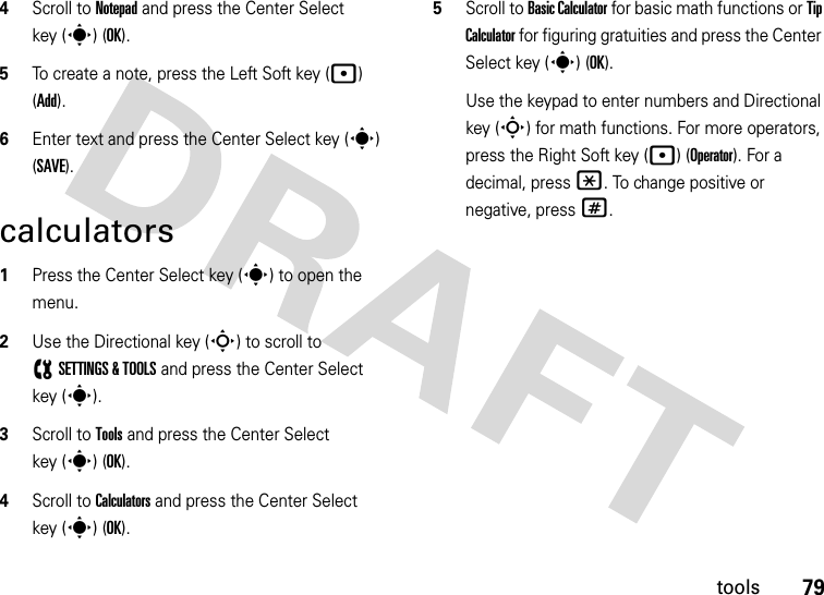 79tools4Scroll to Notepad and press the Center Select key (s) (OK).5To create a note, press the Left Soft key (p) (Add).6Enter text and press the Center Select key (s) (SAVE).calculators  1Press the Center Select key (s) to open the menu.2Use the Directional key (S) to scroll to (SETTINGS &amp; TOOLS and press the Center Select key (s).3Scroll to Tools and press the Center Select key (s) (OK).4Scroll to Calculators and press the Center Select key (s) (OK).5Scroll to Basic Calculator for basic math functions or Tip Calculator for figuring gratuities and press the Center Select key (s) (OK).Use the keypad to enter numbers and Directional key (S) for math functions. For more operators, press the Right Soft key (p) (Operator). For a decimal, press *. To change positive or negative, press #.