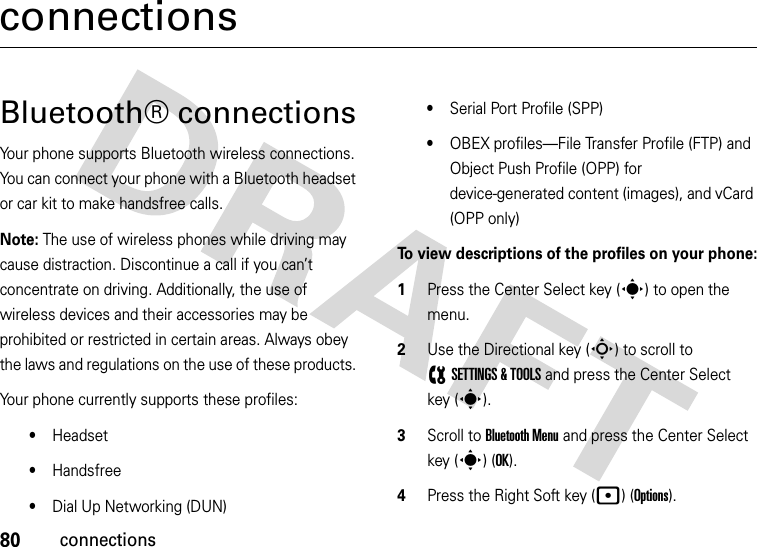 80connectionsconnectionsBluetooth® connectionsYour phone supports Bluetooth wireless connections. You can connect your phone with a Bluetooth headset or car kit to make handsfree calls.Note: The use of wireless phones while driving may cause distraction. Discontinue a call if you can’t concentrate on driving. Additionally, the use of wireless devices and their accessories may be prohibited or restricted in certain areas. Always obey the laws and regulations on the use of these products. Your phone currently supports these profiles:•Headset•Handsfree•Dial Up Networking (DUN)•Serial Port Profile (SPP)•OBEX profiles—File Transfer Profile (FTP) and Object Push Profile (OPP) for device-generated content (images), and vCard (OPP only)To view descriptions of the profiles on your phone:  1Press the Center Select key (s) to open the menu. 2Use the Directional key (S) to scroll to (SETTINGS &amp; TOOLS and press the Center Select key (s). 3Scroll to Bluetooth Menu and press the Center Select key (s) (OK). 4Press the Right Soft key (p) (Options). 