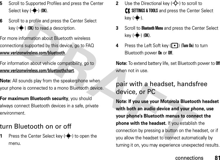 81connections5Scroll to Supported Profiles and press the Center Select key (s) (OK).6Scroll to a profile and press the Center Select key (s) (OK) to read a description.For more information about Bluetooth wireless connections supported by this device, go to FAQ www.verizonwireless.com/bluetooth.For information about vehicle compatibility, go to www.verizonwireless.com/bluetoothchart.Note: All sounds play from the speakerphone when your phone is connected to a mono Bluetooth device.For maximum Bluetooth security, you should always connect Bluetooth devices in a safe, private environment. turn Bluetooth on or off  1Press the Center Select key (s) to open the menu.2Use the Directional key (S) to scroll to (SETTINGS &amp; TOOLS and press the Center Select key (s).3Scroll to Bluetooth Menu and press the Center Select key (s) (OK).4Press the Left Soft key (p) (Turn On) to turn Bluetooth power On or Off.Note: To extend battery life, set Bluetooth power to Off when not in use. pair with a headset, handsfree device, or PCNote: If you use your Motorola Bluetooth headset with both an audio device and your phone, use your phone’s Bluetooth menus to connect the phone with the headset. If you establish the connection by pressing a button on the headset, or if you allow the headset to connect automatically by turning it on, you may experience unexpected results. 