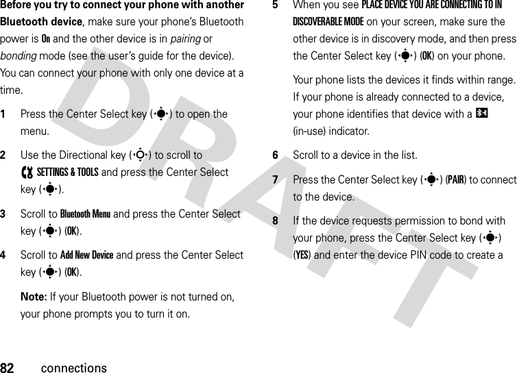 82connectionsBefore you try to connect your phone with another Bluetooth device, make sure your phone’s Bluetooth power is On and the other device is in pairing or bonding mode (see the user’s guide for the device). You can connect your phone with only one device at a time.  1Press the Center Select key (s) to open the menu.2Use the Directional key (S) to scroll to (SETTINGS &amp; TOOLS and press the Center Select key (s).3Scroll to Bluetooth Menu and press the Center Select key (s) (OK).4Scroll to Add New Device and press the Center Select key (s) (OK).Note: If your Bluetooth power is not turned on, your phone prompts you to turn it on.5When you see PLACE DEVICE YOU ARE CONNECTING TO IN DISCOVERABLE MODE on your screen, make sure the other device is in discovery mode, and then press the Center Select key (s) (OK) on your phone.Your phone lists the devices it finds within range. If your phone is already connected to a device, your phone identifies that device with a I (in-use) indicator.6Scroll to a device in the list.7Press the Center Select key (s) (PAIR) to connect to the device.8If the device requests permission to bond with your phone, press the Center Select key (s) (YES) and enter the device PIN code to create a 