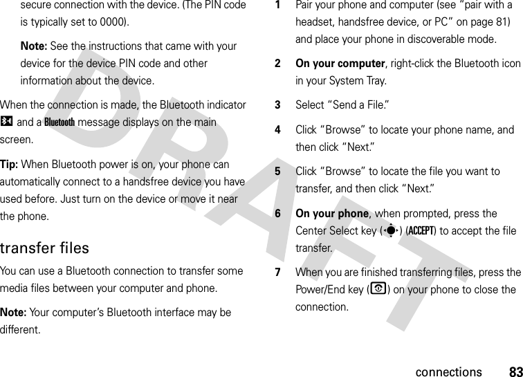 83connectionssecure connection with the device. (The PIN code is typically set to 0000).Note: See the instructions that came with your device for the device PIN code and other information about the device.When the connection is made, the Bluetooth indicator I and a Bluetooth message displays on the main screen.Tip: When Bluetooth power is on, your phone can automatically connect to a handsfree device you have used before. Just turn on the device or move it near the phone.transfer filesYou can use a Bluetooth connection to transfer some media files between your computer and phone. Note: Your computer’s Bluetooth interface may be different.  1Pair your phone and computer (see “pair with a headset, handsfree device, or PC” on page 81) and place your phone in discoverable mode.2 On your computer, right-click the Bluetooth icon in your System Tray.3Select “Send a File.”4Click “Browse” to locate your phone name, and then click “Next.”5Click “Browse” to locate the file you want to transfer, and then click “Next.”6 On your phone, when prompted, press the Center Select key (s) (ACCEPT) to accept the file transfer.7When you are finished transferring files, press the Power/End key (O) on your phone to close the connection. 