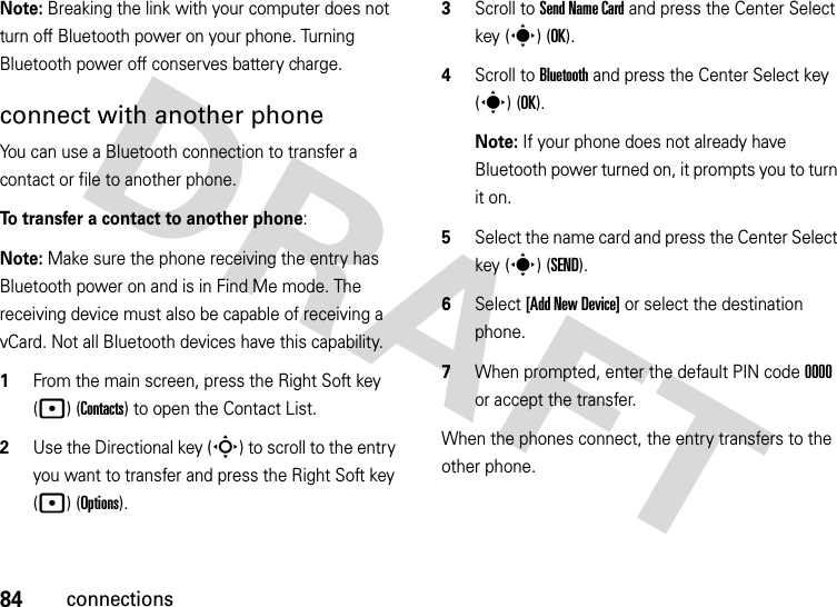 84connectionsNote: Breaking the link with your computer does not turn off Bluetooth power on your phone. Turning Bluetooth power off conserves battery charge.connect with another phoneYou can use a Bluetooth connection to transfer a contact or file to another phone. To transfer a contact to another phone:Note: Make sure the phone receiving the entry has Bluetooth power on and is in Find Me mode. The receiving device must also be capable of receiving a vCard. Not all Bluetooth devices have this capability.  1From the main screen, press the Right Soft key (p) (Contacts) to open the Contact List.2Use the Directional key (S) to scroll to the entry you want to transfer and press the Right Soft key (p) (Options).3Scroll to Send Name Card and press the Center Select key (s) (OK).4Scroll to Bluetooth and press the Center Select key (s) (OK).Note: If your phone does not already have Bluetooth power turned on, it prompts you to turn it on.5Select the name card and press the Center Select key (s) (SEND).6Select [Add New Device] or select the destination phone.7When prompted, enter the default PIN code 0000 or accept the transfer.When the phones connect, the entry transfers to the other phone. 