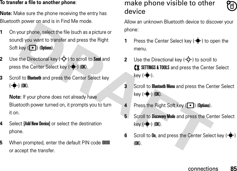 85connectionsTo transfer a file to another phone:Note: Make sure the phone receiving the entry has Bluetooth power on and is in Find Me mode.  1On your phone, select the file (such as a picture or sound) you want to transfer and press the Right Soft key (p)(Options).2Use the Directional key (S) to scroll to Send and press the Center Select key (s) (OK).3Scroll to Bluetooth and press the Center Select key (s) (OK).Note: If your phone does not already have Bluetooth power turned on, it prompts you to turn it on.4Select [Add New Device] or select the destination phone.5When prompted, enter the default PIN code 0000 or accept the transfer.make phone visible to other deviceAllow an unknown Bluetooth device to discover your phone:  1Press the Center Select key (s) to open the menu.2Use the Directional key (S) to scroll to (SETTINGS &amp; TOOLS and press the Center Select key (s).3Scroll to Bluetooth Menu and press the Center Select key (s) (OK).4Press the Right Soft key (p)(Options).5Scroll to Discovery Mode and press the Center Select key (s) (OK).6Scroll to On, and press the Center Select key (s) (OK).