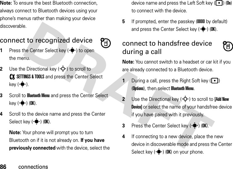 86connectionsNote: To ensure the best Bluetooth connection, always connect to Bluetooth devices using your phone’s menus rather than making your device discoverable.connect to recognized device  1Press the Center Select key (s) to open the menu.2Use the Directional key (S) to scroll to (SETTINGS &amp; TOOLS and press the Center Select key (s).3Scroll to Bluetooth Menu and press the Center Select key (s) (OK).4Scroll to the device name and press the Center Select key (s) (OK).Note: Your phone will prompt you to turn Bluetooth on if it is not already on. If you have previously connected with the device, select the device name and press the Left Soft key (p) (On) to connect with the device.5If prompted, enter the passkey (0000 by default) and press the Center Select key (s) (OK).connect to handsfree device during a callNote: You cannot switch to a headset or car kit if you are already connected to a Bluetooth device.  1During a call, press the Right Soft key (p) (Options), then select Bluetooth Menu.2Use the Directional key (S) to scroll to [Add New Device] or select the name of your handsfree device if you have paired with it previously.3Press the Center Select key (s) (OK).4If connecting to a new device, place the new device in discoverable mode and press the Center Select key (s) (OK) on your phone.