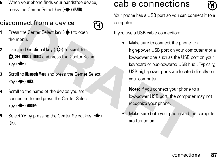 87connections5When your phone finds your handsfree device, press the Center Select key (s) (PAIR).disconnect from a device  1Press the Center Select key (s) to open the menu.2Use the Directional key (S) to scroll to (SETTINGS &amp; TOOLS and press the Center Select key (s).3Scroll to Bluetooth Menu and press the Center Select key (s) (OK).4Scroll to the name of the device you are connected to and press the Center Select key (s) (DROP).5Select Yes by pressing the Center Select key (s) (OK).cable connectionsYour phone has a USB port so you can connect it to a computer.If you use a USB cable connection:•Make sure to connect the phone to a high-power USB port on your computer (not a low-power one such as the USB port on your keyboard or bus-powered USB hub). Typically, USB high-power ports are located directly on your computer.Note: If you connect your phone to a low-power USB port, the computer may not recognize your phone.•Make sure both your phone and the computer are turned on.