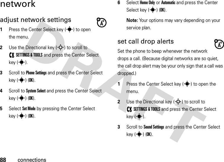 88connectionsnetworkadjust network settings  1Press the Center Select key (s) to open the menu.2Use the Directional key (S) to scroll to (SETTINGS &amp; TOOLS and press the Center Select key (s).3Scroll to Phone Settings and press the Center Select key (s) (OK).4Scroll to System Select and press the Center Select key (s) (OK).5Select Set Mode by pressing the Center Select key (s) (OK).6Select Home Only or Automatic and press the Center Select key (s) (OK).Note: Your options may vary depending on your service plan.set call drop alertsSet the phone to beep whenever the network drops a call. (Because digital networks are so quiet, the call drop alert may be your only sign that a call was dropped.)  1Press the Center Select key (s) to open the menu.2Use the Directional key (S) to scroll to (SETTINGS &amp; TOOLS and press the Center Select key (s).3Scroll to Sound Settings and press the Center Select key (s) (OK).