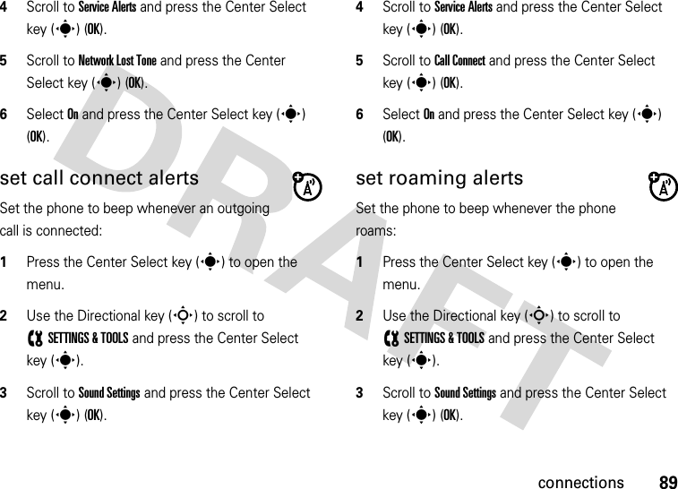 89connections4Scroll to Service Alerts and press the Center Select key (s) (OK).5Scroll to Network Lost Tone and press the Center Select key (s) (OK).6Select On and press the Center Select key (s) (OK).set call connect alertsSet the phone to beep whenever an outgoing call is connected:  1Press the Center Select key (s) to open the menu.2Use the Directional key (S) to scroll to (SETTINGS &amp; TOOLS and press the Center Select key (s).3Scroll to Sound Settings and press the Center Select key (s) (OK).4Scroll to Service Alerts and press the Center Select key (s) (OK).5Scroll to Call Connect and press the Center Select key (s) (OK).6Select On and press the Center Select key (s) (OK).set roaming alertsSet the phone to beep whenever the phone roams:  1Press the Center Select key (s) to open the menu.2Use the Directional key (S) to scroll to (SETTINGS &amp; TOOLS and press the Center Select key (s).3Scroll to Sound Settings and press the Center Select key (s) (OK).