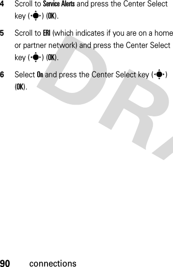 90connections4Scroll to Service Alerts and press the Center Select key (s) (OK).5Scroll to ERI (which indicates if you are on a home or partner network) and press the Center Select key (s) (OK).6Select On and press the Center Select key (s) (OK).