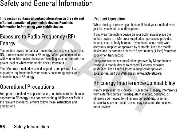 96Safety InformationSafety and General InformationSafety InformationThis section contains important information on the safe and efficient operation of your mobile device. Read this information before using your mobile device.Exposure to Radio Frequency (RF) EnergyYour mobile device contains a transmitter and receiver. When it is ON, it receives and transmits RF energy. When you communicate with your mobile device, the system handling your call controls the power level at which your mobile device transmits.Your Motorola mobile device is designed to comply with local regulatory requirements in your country concerning exposure of human beings to RF energy.Operational PrecautionsFor optimal mobile device performance, and to be sure that human exposure to RF energy does not exceed the guidelines set forth in the relevant standards, always follow these instructions and precautions.Product OperationWhen placing or receiving a phone call, hold your mobile device just like you would a landline phone.If you wear the mobile device on your body, always place the mobile device in a Motorola-supplied or approved clip, holder, holster, case, or body harness. If you do not use a body-worn accessory supplied or approved by Motorola, keep the mobile device and its antenna at least 2.5 centimeters (1 inch) from your body when transmitting.Using accessories not supplied or approved by Motorola may cause your mobile device to exceed RF energy exposure guidelines. For a list of Motorola-supplied or approved accessories, visit our Web site at: www.motorola.com.RF Energy Interference/CompatibilityNearly every electronic device is subject to RF energy interference from external sources if inadequately shielded, designed, or otherwise configured for RF energy compatibility. In some circumstances your mobile device may cause interference with other devices.