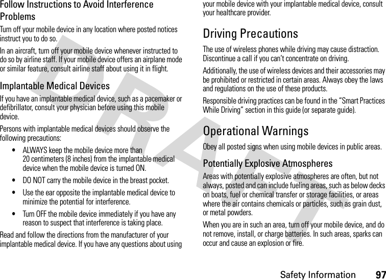 Safety Information97Follow Instructions to Avoid Interference ProblemsTurn off your mobile device in any location where posted notices instruct you to do so.In an aircraft, turn off your mobile device whenever instructed to do so by airline staff. If your mobile device offers an airplane mode or similar feature, consult airline staff about using it in flight.Implantable Medical DevicesIf you have an implantable medical device, such as a pacemaker or defibrillator, consult your physician before using this mobile device.Persons with implantable medical devices should observe the following precautions:•ALWAYS keep the mobile device more than 20 centimeters (8 inches) from the implantable medical device when the mobile device is turned ON.•DO NOT carry the mobile device in the breast pocket.•Use the ear opposite the implantable medical device to minimize the potential for interference.•Turn OFF the mobile device immediately if you have any reason to suspect that interference is taking place.Read and follow the directions from the manufacturer of your implantable medical device. If you have any questions about using your mobile device with your implantable medical device, consult your healthcare provider.Driving PrecautionsThe use of wireless phones while driving may cause distraction. Discontinue a call if you can’t concentrate on driving.Additionally, the use of wireless devices and their accessories may be prohibited or restricted in certain areas. Always obey the laws and regulations on the use of these products.Responsible driving practices can be found in the “Smart Practices While Driving” section in this guide (or separate guide).Operational WarningsObey all posted signs when using mobile devices in public areas.Potentially Explosive AtmospheresAreas with potentially explosive atmospheres are often, but not always, posted and can include fueling areas, such as below decks on boats, fuel or chemical transfer or storage facilities, or areas where the air contains chemicals or particles, such as grain dust, or metal powders.When you are in such an area, turn off your mobile device, and do not remove, install, or charge batteries. In such areas, sparks can occur and cause an explosion or fire.