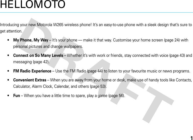 1HELLOMOTOIntroducing your new Motorola W265 wireless phone! It’s an easy-to-use phone with a sleek design that’s sure to get attention.• My Phone, My Way – It’s your phone — make it that way. Customise your home screen (page 24) with personal pictures and change wallpapers.• Connect on So Many Levels – Whether it’s with work or friends, stay connected with voice (page 43) and messaging (page 42). • FM Radio Experience – Use the FM Radio (page 44) to listen to your favourite music or news programs.• Convenient Extras – When you are away from your home or desk, make use of handy tools like Contacts, Calculator, Alarm Clock, Calendar, and others (page 53).•Fun – When you have a little time to spare, play a game (page 56).