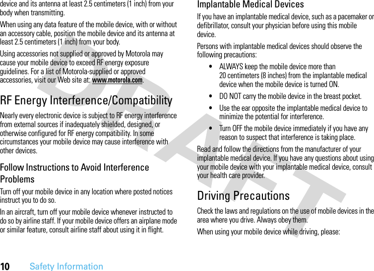 10Safety Informationdevice and its antenna at least 2.5 centimeters (1 inch) from your body when transmitting.When using any data feature of the mobile device, with or without an accessory cable, position the mobile device and its antenna at least 2.5 centimeters (1 inch) from your body.Using accessories not supplied or approved by Motorola may cause your mobile device to exceed RF energy exposure guidelines. For a list of Motorola-supplied or approved accessories, visit our Web site at: www.motorola.com.RF Energy Interference/CompatibilityNearly every electronic device is subject to RF energy interference from external sources if inadequately shielded, designed, or otherwise configured for RF energy compatibility. In some circumstances your mobile device may cause interference with other devices.Follow Instructions to Avoid Interference ProblemsTurn off your mobile device in any location where posted notices instruct you to do so.In an aircraft, turn off your mobile device whenever instructed to do so by airline staff. If your mobile device offers an airplane mode or similar feature, consult airline staff about using it in flight.Implantable Medical DevicesIf you have an implantable medical device, such as a pacemaker or defibrillator, consult your physician before using this mobile device.Persons with implantable medical devices should observe the following precautions:•ALWAYS keep the mobile device more than 20 centimeters (8 inches) from the implantable medical device when the mobile device is turned ON.•DO NOT carry the mobile device in the breast pocket.•Use the ear opposite the implantable medical device to minimize the potential for interference.•Turn OFF the mobile device immediately if you have any reason to suspect that interference is taking place.Read and follow the directions from the manufacturer of your implantable medical device. If you have any questions about using your mobile device with your implantable medical device, consult your health care provider.Driving PrecautionsCheck the laws and regulations on the use of mobile devices in the area where you drive. Always obey them.When using your mobile device while driving, please: