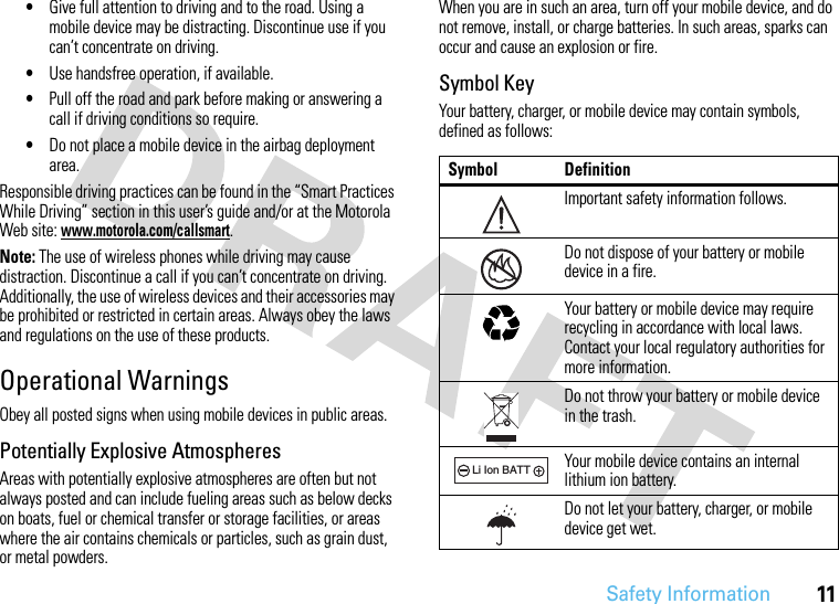 Safety Information11•Give full attention to driving and to the road. Using a mobile device may be distracting. Discontinue use if you can’t concentrate on driving.•Use handsfree operation, if available.•Pull off the road and park before making or answering a call if driving conditions so require.•Do not place a mobile device in the airbag deployment area.Responsible driving practices can be found in the “Smart Practices While Driving” section in this user’s guide and/or at the Motorola Web site: www.motorola.com/callsmart.Note: The use of wireless phones while driving may cause distraction. Discontinue a call if you can’t concentrate on driving. Additionally, the use of wireless devices and their accessories may be prohibited or restricted in certain areas. Always obey the laws and regulations on the use of these products.Operational WarningsObey all posted signs when using mobile devices in public areas.Potentially Explosive AtmospheresAreas with potentially explosive atmospheres are often but not always posted and can include fueling areas such as below decks on boats, fuel or chemical transfer or storage facilities, or areas where the air contains chemicals or particles, such as grain dust, or metal powders.When you are in such an area, turn off your mobile device, and do not remove, install, or charge batteries. In such areas, sparks can occur and cause an explosion or fire.Symbol KeyYour battery, charger, or mobile device may contain symbols, defined as follows:Symbol DefinitionImportant safety information follows.Do not dispose of your battery or mobile device in a fire.Your battery or mobile device may require recycling in accordance with local laws. Contact your local regulatory authorities for more information.Do not throw your battery or mobile device in the trash.Your mobile device contains an internal lithium ion battery.Do not let your battery, charger, or mobile device get wet.032374o032376o032375o032378oLi Ion BATT