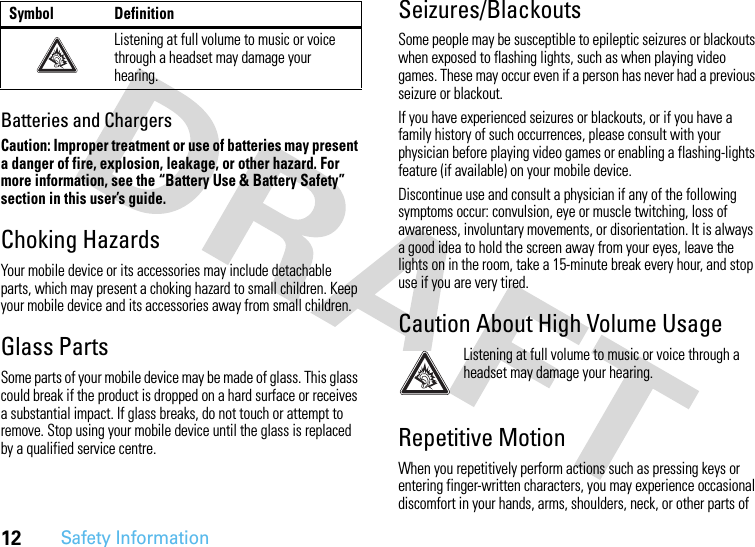 12Safety InformationBatteries and ChargersCaution: Improper treatment or use of batteries may present a danger of fire, explosion, leakage, or other hazard. For more information, see the “Battery Use &amp; Battery Safety” section in this user’s guide.Choking HazardsYour mobile device or its accessories may include detachable parts, which may present a choking hazard to small children. Keep your mobile device and its accessories away from small children.Glass PartsSome parts of your mobile device may be made of glass. This glass could break if the product is dropped on a hard surface or receives a substantial impact. If glass breaks, do not touch or attempt to remove. Stop using your mobile device until the glass is replaced by a qualified service centre.Seizures/BlackoutsSome people may be susceptible to epileptic seizures or blackouts when exposed to flashing lights, such as when playing video games. These may occur even if a person has never had a previous seizure or blackout.If you have experienced seizures or blackouts, or if you have a family history of such occurrences, please consult with your physician before playing video games or enabling a flashing-lights feature (if available) on your mobile device.Discontinue use and consult a physician if any of the following symptoms occur: convulsion, eye or muscle twitching, loss of awareness, involuntary movements, or disorientation. It is always a good idea to hold the screen away from your eyes, leave the lights on in the room, take a 15-minute break every hour, and stop use if you are very tired.Caution About High Volume UsageListening at full volume to music or voice through a headset may damage your hearing.Repetitive MotionWhen you repetitively perform actions such as pressing keys or entering finger-written characters, you may experience occasional discomfort in your hands, arms, shoulders, neck, or other parts of Listening at full volume to music or voice through a headset may damage your hearing.Symbol Definition