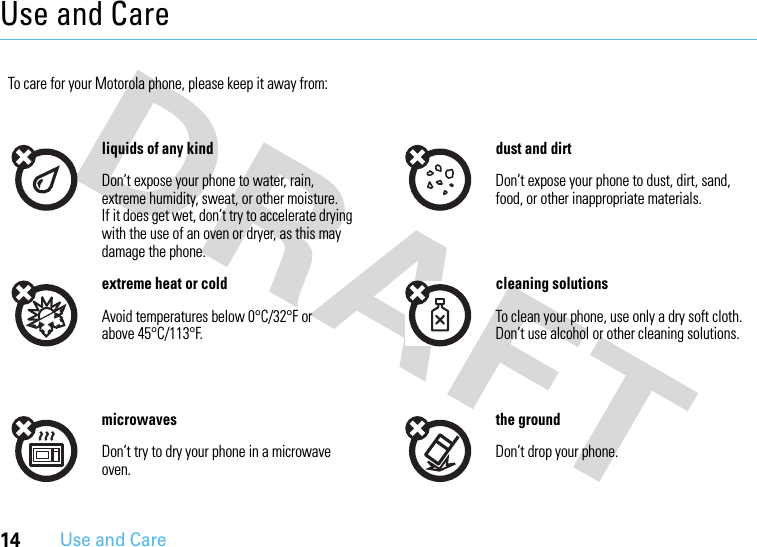 14Use and CareUse and CareUse and Ca reTo care for your Motorola phone, please keep it away from:liquids of any kind dust and dirtDon’t expose your phone to water, rain, extreme humidity, sweat, or other moisture. If it does get wet, don’t try to accelerate drying with the use of an oven or dryer, as this may damage the phone.Don’t expose your phone to dust, dirt, sand, food, or other inappropriate materials.extreme heat or cold cleaning solutionsAvoid temperatures below 0°C/32°F or above 45°C/113°F.To clean your phone, use only a dry soft cloth. Don’t use alcohol or other cleaning solutions.microwaves the groundDon’t try to dry your phone in a microwave oven.Don’t drop your phone.