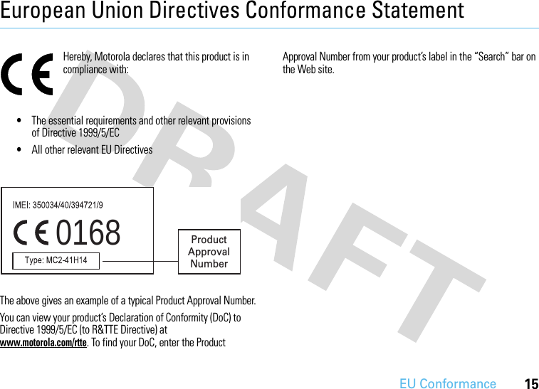 EU Conformance15European Union Directives Conformance StatementEU Confor manceHereby, Motorola declares that this product is in compliance with:•The essential requirements and other relevant provisions of Directive 1999/5/EC•All other relevant EU DirectivesThe above gives an example of a typical Product Approval Number.You can view your product’s Declaration of Conformity (DoC) to Directive 1999/5/EC (to R&amp;TTE Directive) at www.motorola.com/rtte. To find your DoC, enter the Product Approval Number from your product’s label in the “Search” bar on the Web site.0168 Product Approval Number