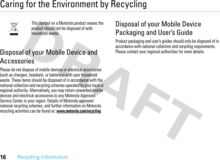 16Recycling InformationCaring for the Environment by RecyclingRecycling InformationThis symbol on a Motorola product means the product should not be disposed of with household waste.Disposal of your Mobile Device and AccessoriesPlease do not dispose of mobile devices or electrical accessories (such as chargers, headsets, or batteries) with your household waste. These items should be disposed of in accordance with the national collection and recycling schemes operated by your local or regional authority. Alternatively, you may return unwanted mobile devices and electrical accessories to any Motorola Approved Service Center in your region. Details of Motorola approved national recycling schemes, and further information on Motorola recycling activities can be found at: www.motorola.com/recyclingDisposal of your Mobile Device Packaging and User’s GuideProduct packaging and user’s guides should only be disposed of in accordance with national collection and recycling requirements. Please contact your regional authorities for more details.