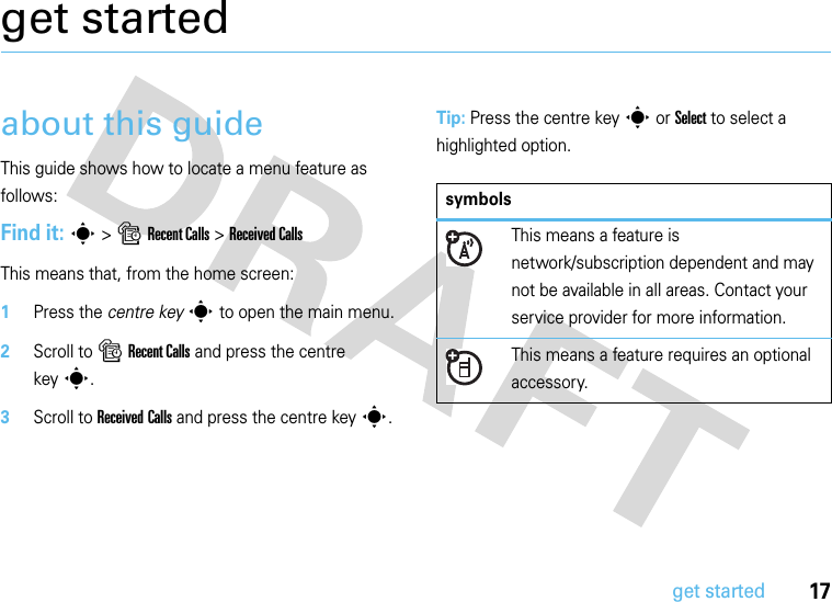 17get startedget startedabout this guideThis guide shows how to locate a menu feature as follows:Find it: s &gt;sRecent Calls &gt;Received CallsThis means that, from the home screen:  1Press the centre keys to open the main menu.2Scroll to sRecent Calls and press the centre keys.3Scroll to Received Calls and press the centre keys.Tip: Press the centre keys or Select to select a highlighted option.symbolsThis means a feature is network/subscription dependent and may not be available in all areas. Contact your service provider for more information.This means a feature requires an optional accessory.