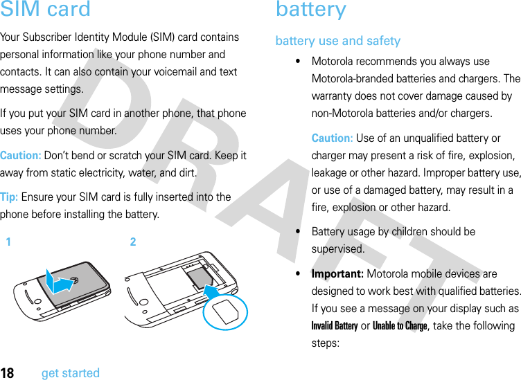 18get startedSIM cardYour Subscriber Identity Module (SIM) card contains personal information like your phone number and contacts. It can also contain your voicemail and text message settings.If you put your SIM card in another phone, that phone uses your phone number.Caution: Don’t bend or scratch your SIM card. Keep it away from static electricity, water, and dirt.Tip: Ensure your SIM card is fully inserted into the phone before installing the battery.batterybattery use and safety•Motorola recommends you always use Motorola-branded batteries and chargers. The warranty does not cover damage caused by non-Motorola batteries and/or chargers.Caution: Use of an unqualified battery or charger may present a risk of fire, explosion, leakage or other hazard. Improper battery use, or use of a damaged battery, may result in a fire, explosion or other hazard.•Battery usage by children should be supervised.• Important: Motorola mobile devices are designed to work best with qualified batteries. If you see a message on your display such as Invalid Battery or Unable to Charge, take the following steps:12