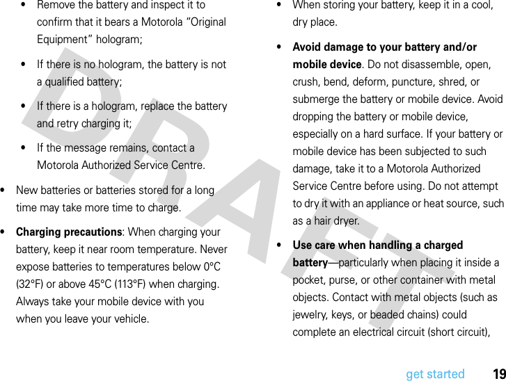 19get started•Remove the battery and inspect it to confirm that it bears a Motorola “Original Equipment” hologram;•If there is no hologram, the battery is not a qualified battery;•If there is a hologram, replace the battery and retry charging it;•If the message remains, contact a Motorola Authorized Service Centre.•New batteries or batteries stored for a long time may take more time to charge.• Charging precautions: When charging your battery, keep it near room temperature. Never expose batteries to temperatures below 0°C (32°F) or above 45°C (113°F) when charging. Always take your mobile device with you when you leave your vehicle.•When storing your battery, keep it in a cool, dry place.• Avoid damage to your battery and/or mobile device. Do not disassemble, open, crush, bend, deform, puncture, shred, or submerge the battery or mobile device. Avoid dropping the battery or mobile device, especially on a hard surface. If your battery or mobile device has been subjected to such damage, take it to a Motorola Authorized Service Centre before using. Do not attempt to dry it with an appliance or heat source, such as a hair dryer.• Use care when handling a charged battery—particularly when placing it inside a pocket, purse, or other container with metal objects. Contact with metal objects (such as jewelry, keys, or beaded chains) could complete an electrical circuit (short circuit), 