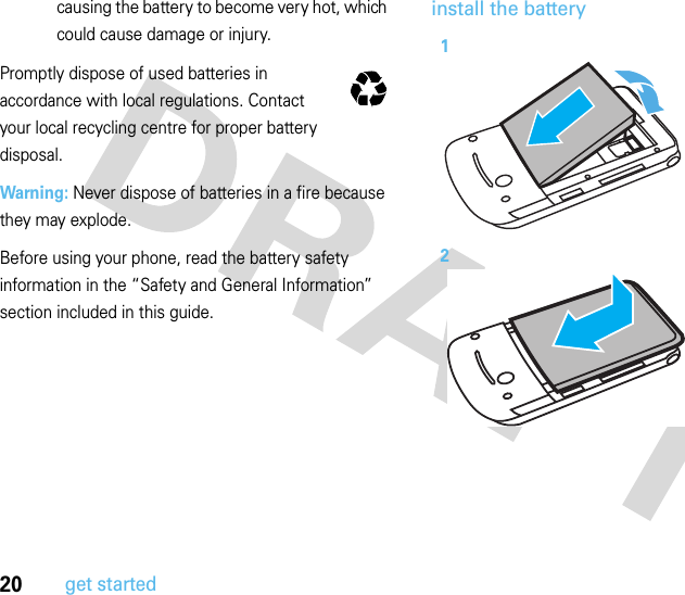 20get startedcausing the battery to become very hot, which could cause damage or injury.Promptly dispose of used batteries in accordance with local regulations. Contact your local recycling centre for proper battery disposal.Warning: Never dispose of batteries in a fire because they may explode.Before using your phone, read the battery safety information in the “Safety and General Information” section included in this guide.install the battery032375o12