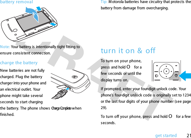 21get startedbattery removalN ote: Your battery is  intentionally tight fitting to ensure cons istent connection.charge the batteryNew  batteries  are not fully charged. Plug the battery charger into your phone and an electrical outlet. Your phone might take several seconds to s tart charging the battery. The phone s hows ChargeComplete when finis hed.Tip: M otorola batteries have circuitry that protects  the battery from damage from overcharging.    turn it on &amp;  offTo turn on your phone, press  and hold O for a few seconds or until the display turns on. If prompted, enter your four-digit unlock code. Your phone’s four-digit unlock code is originally set to 1234 or the las t four digits of your phone number (see page 29).To turn off your phone, pres s and hold O for a few seconds.