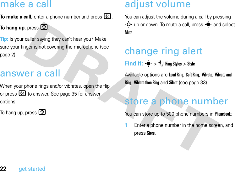 22get startedmake a callTo make a call, enter a phone number and press N.To hang up, press O.Tip: Is your caller saying they can’t hear you? Make sure your finger is not covering the microphone (see page 2).answer a callWhen your phone rings and/or vibrates, open the flip or press N to answer. See page 35 for answer options.To hang up, press O.adjust volumeYou can adjust the volume during a call by pressing S up or down. To mute a call, press s and select Mute.change ring alertFind it: s &gt;tRing Styles &gt;StyleAvailable options are Loud Ring, Soft Ring, Vibrate, Vibrate and Ring, Vibrate then Ring and Silent (see page 33).store a phone numberYou can store up to 500 phone numbers in Phonebook:  1Enter a phone number in the home screen, and press Store.