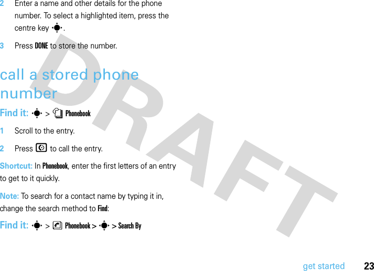 23get started2Enter a name and other details for the phone number. To select a highlighted item, press the centre keys.3Press DONE to store the number.call a stored phone numberFind it: s &gt;nPhonebook  1Scroll to the entry.2Press N to call the entry.Shortcut: In Phonebook, enter the first letters of an entry to get to it quickly. Note: To search for a contact name by typing it in, change the search method to Find:Find it: s &gt;nPhonebook &gt; s &gt; Search By 