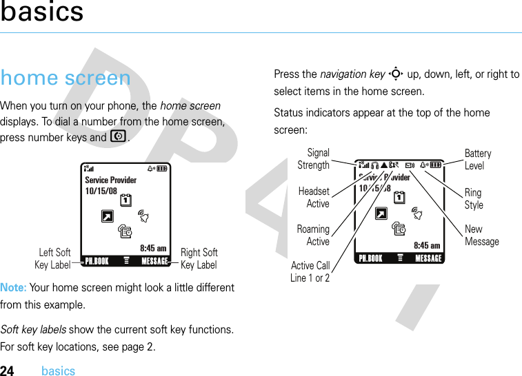 24basicsbasicshome screenWhen you turn on your phone, the home screen displays. To dial a number from the home screen, press number keys and N.Note: Your home screen might look a little different from this example.Soft key labels show the current soft key functions. For soft key locations, see page 2.Press the navigation keyS up, down, left, or right to select items in the home screen.Status indicators appear at the top of the home screen:&amp;zåRight Soft Key Label      Left SoftKey LabelPH.BOOK MESSAGEtsService Provider10/15/088:45 amGxM&amp;SãA t zåPH.BOOK MESSAGEtsService Provider10/15/088:45 amGxMRoamingActiveSignalStrengthHeadset ActiveActive CallLine 1 or 2Battery LevelRing StyleNew Message