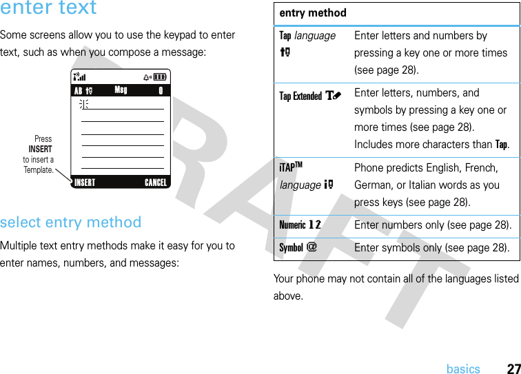 27basicsenter textSome screens allow you to use the keypad to enter text, such as when you compose a message:select entry methodMultiple text entry methods make it easy for you to enter names, numbers, and messages:Your phone may not contain all of the languages listed above.&amp;zåPress INSERT to insert a Template.    0AB PINSERT CANCELMsgentry methodTap language PEnter letters and numbers by pressing a key one or more times (see page 28).Tap Extended àEnter letters, numbers, and symbols by pressing a key one or more times (see page 28). Includes more characters than Tap.iTAPTM  language OPhone predicts English, French, German, or Italian words as you press keys (see page 28).Numeric gmEnter numbers only (see page 28).Symbol [Enter symbols only (see page 28).