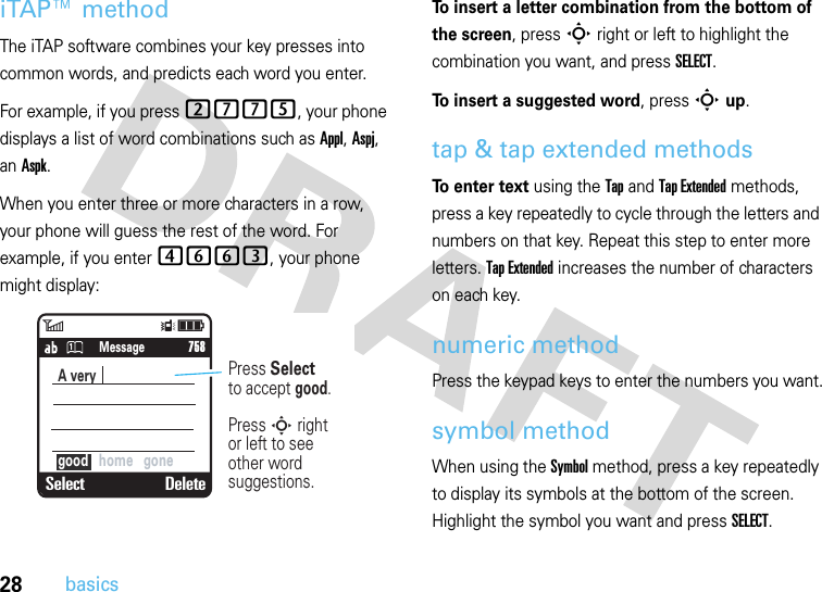 28basicsiTAP™ methodThe iTAP software combines your key presses into common words, and predicts each word you enter. For example, if you press 2775, your phone displays a list of word combinations such as Appl, Aspj, an Aspk.When you enter three or more characters in a row, your phone will guess the rest of the word. For example, if you enter 4663, your phone might display:To insert a letter combination from the bottom of the screen, pressS right or left to highlight the combination you want, and press SELECT.To insert a suggested word, press Sup.tap &amp; tap extended methodsTo enter text using the Tap and Tap Extended methods, press a key repeatedly to cycle through the letters and numbers on that key. Repeat this step to enter more letters. Tap Extended increases the number of characters on each key.numeric methodPress the keypad keys to enter the numbers you want.symbol methodWhen using the Symbol method, press a key repeatedly to display its symbols at the bottom of the screen. Highlight the symbol you want and press SELECT.6Îì   SMS: 746Select DeleteA very  good   home   gone     758Press Selectto accept good.Press S rightor left to see other word suggestions.Message