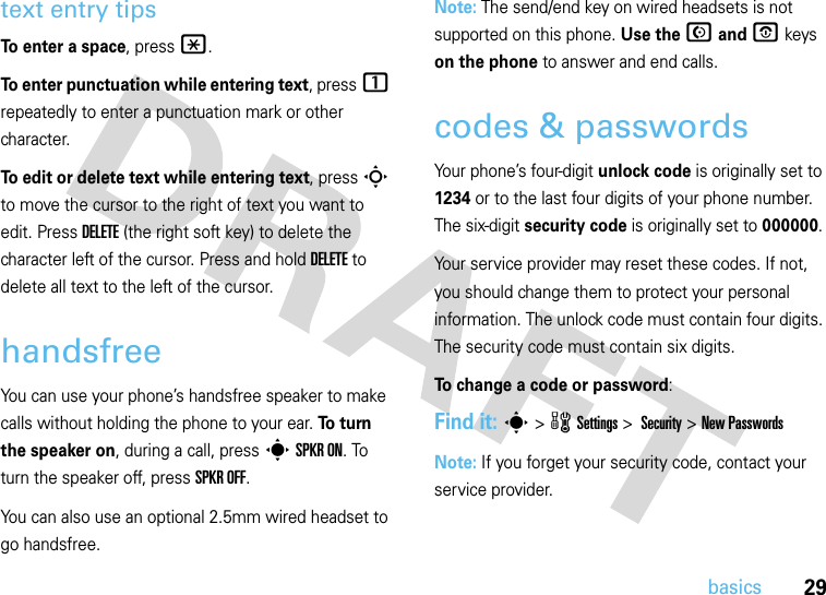 29basicstext entry tipsTo enter a space, press*.To enter punctuation while entering text, press1 repeatedly to enter a punctuation mark or other character.To edit or delete text while entering text, press S to move the cursor to the right of text you want to edit. Press DELETE (the right soft key) to delete the character left of the cursor. Press and holdDELETE to delete all text to the left of the cursor.handsfreeYou can use your phone’s handsfree speaker to make calls without holding the phone to your ear. To  t u rn  the speaker on, during a call, press s SPKR ON. To turn the speaker off, press SPKR OFF. You can also use an optional 2.5mm wired headset to go handsfree. Note: The send/end key on wired headsets is not supported on this phone. Use the N and O keys on the phone to answer and end calls.codes &amp; passwordsYour phone’s four-digit unlock code is originally set to 1234 or to the last four digits of your phone number. The six-digit security code is originally set to 000000. Your service provider may reset these codes. If not, you should change them to protect your personal information. The unlock code must contain four digits. The security code must contain six digits.To change a code or password:Find it: s &gt;wSettings &gt; Security &gt; New PasswordsNote: If you forget your security code, contact your service provider.