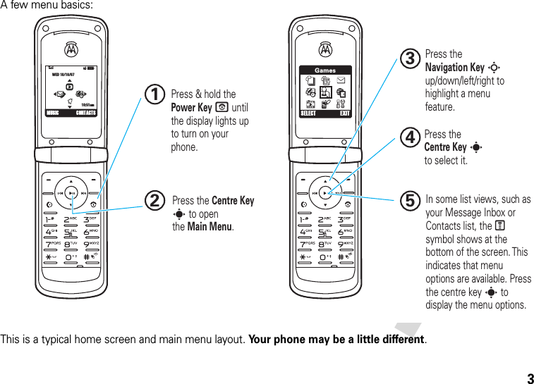 3A few menu basics:This is a typical home screen and main menu layout. Your phone may be a little different.GamesSELECT EXIT6ÎìWED 10/10/0710:51amhtÉYMUSIC CONTACTS Press &amp; hold the Power Key P until the display lights up to turn on your phone.1In some list views, such as your Message Inbox or Contacts list, the M symbol shows at the bottom of the screen. This indicates that menu options are available. Press the centre key s to display the menu options.5Press the Navigation Key S up/down/left/right to highlight a menu feature.3Press the Centre Key s to openthe Main Menu.2Press theCentre Key sto select it.4