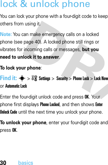 30basicslock &amp; unlock phoneYou can lock your phone with a four-digit code to keep others from using it. Note: You can make emergency calls on a locked phone (see page 40). A locked phone still rings or vibrates for incoming calls or messages, but you need to unlock it to answer.To lock your phone: Find it: s&gt;wSettings&gt; Security &gt;Phone Lock &gt;Lock Now or Automatic LockEnter the four-digit unlock code and pressOK. Your phone first displays Phone Locked, and then shows Enter Unlock Code until the next time you unlock your phone.To unlock your phone, enter your four-digit code and press OK.