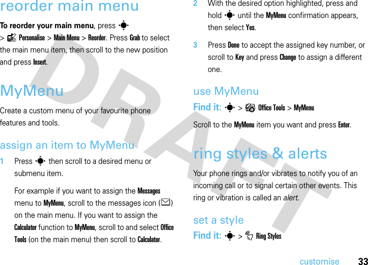 33customisereorder main menu To reorder your main menu, press s &gt;lPersonalise &gt;Main Menu &gt;Reorder. Press Grab to select the main menu item, then scroll to the new position and press Insert.MyMenuCreate a custom menu of your favourite phone features and tools.assign an item to MyMenu  1Press s then scroll to a desired menu or submenu item.For example if you want to assign the Messages menu to MyMenu, scroll to the messages icon (e) on the main menu. If you want to assign the Calculator function to MyMenu, scroll to and select Office Tools (on the main menu) then scroll to Calculator.2With the desired option highlighted, press and hold s until the MyMenu confirmation appears, then select Yes.3Press Done to accept the assigned key number, or scroll to Key and press Change to assign a different one.use MyMenuFind it: s &gt; ? Office Tools &gt; MyMenuScroll to the MyMenu item you want and press Enter.ring styles &amp; alertsYour phone rings and/or vibrates to notify you of an incoming call or to signal certain other events. This ring or vibration is called an alert.set a styleFind it: s&gt;tRing Styles