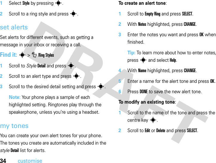 34customise  1Select Style by pressings.2Scroll to a ring style and presss.set alertsSet alerts for different events, such as getting a message in your inbox or receiving a call.Find it: s&gt;tRing Styles  1Scroll to StyleDetail and press s.2Scroll to an alert type and presss.3Scroll to the desired detail setting and press s.Note: Your phone plays a sample of each highlighted setting. Ringtones play through the speakerphone, unless you’re using a headset.my tonesYou can create your own alert tones for your phone. The tones you create are automatically included in the styleDetail list for alerts.To create an alert tone:  1Scroll to Empty Ring and press SELECT.2With Notes highlighted, press CHANGE.3Enter the notes you want and press OK when finished.Tip: To learn more about how to enter notes, press s and select Help.4With Name highlighted, press CHANGE.5Enter a name for the alert tone and press OK.6Press DONE to save the new alert tone.To modify an existing tone:  1Scroll to the name of the tone and press the centre keys.2Scroll to Edit or Delete and press SELECT.