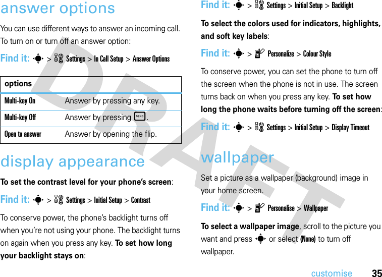 35customiseanswer optionsYou can use different ways to answer an incoming call. To turn on or turn off an answer option:Find it: s &gt;wSettings &gt;In Call Setup &gt;Answer Optionsdisplay appearanceTo set the contrast level for your phone’s screen:Find it: s&gt;wSettings &gt;InitialSetup &gt;ContrastTo conserve power, the phone’s backlight turns off when you’re not using your phone. The backlight turns on again when you press any key. To set how long your backlight stays on:Find it: s&gt;wSettings &gt;InitialSetup &gt;BacklightTo select the colors used for indicators, highlights, and soft key labels:Find it: s&gt;lPersonalize &gt;Colour StyleTo conserve power, you can set the phone to turn off the screen when the phone is not in use. The screen turns back on when you press any key. To  s e t  h o w  long the phone waits before turning off the screen:Find it: s&gt;wSettings &gt;InitialSetup &gt;Display TimeoutwallpaperSet a picture as a wallpaper (background) image in your home screen.Find it: s&gt;lPersonalise &gt;WallpaperTo select a wallpaper image, scroll to the picture you want and press s or select (None) to turn off wallpaper.optionsMulti-key OnAnswer by pressing any key.Multi-key OffAnswer by pressingÌ.Open to answerAnswer by opening the flip.