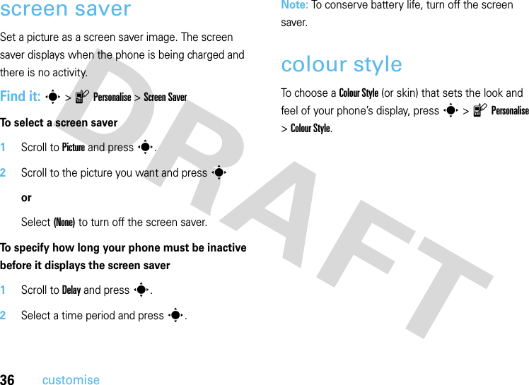 36customisescreen saverSet a picture as a screen saver image. The screen saver displays when the phone is being charged and there is no activity. Find it: s&gt;lPersonalise &gt;Screen SaverTo select a screen saver  1Scroll to Picture and press s.2Scroll to the picture you want and presssorSelect (None) to turn off the screen saver.To specify how long your phone must be inactive before it displays the screen saver  1Scroll to Delay and press s.2Select a time period and press s.Note: To conserve battery life, turn off the screen saver.colour styleTo choose a Colour Style (or skin) that sets the look and feel of your phone’s display, press s&gt;lPersonalise &gt;Colour Style.