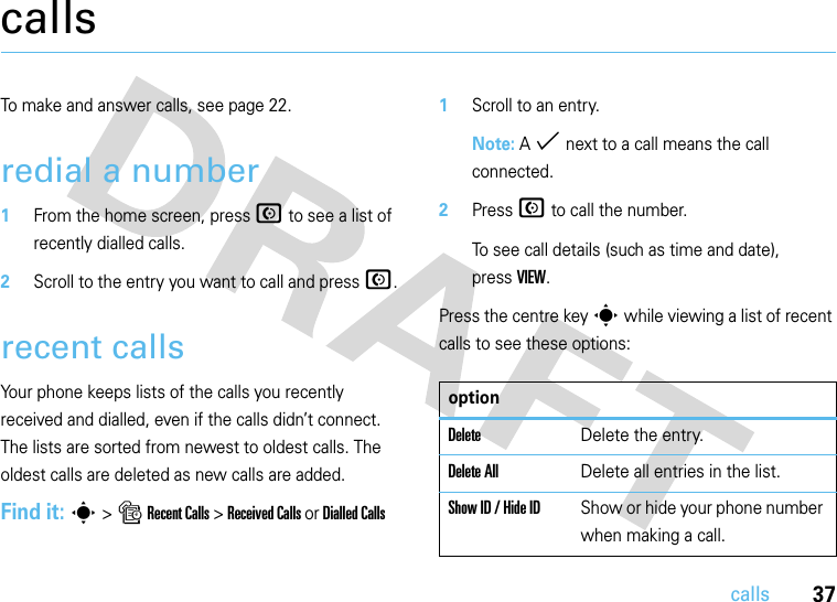 37callscallsTo make and answer calls, see page 22.redial a number  1From the home screen, press N to see a list of recently dialled calls.2Scroll to the entry you want to call and press N.recent callsYour phone keeps lists of the calls you recently received and dialled, even if the calls didn’t connect. The lists are sorted from newest to oldest calls. The oldest calls are deleted as new calls are added.Find it: s &gt; s Recent Calls &gt; Received Calls or Dialled Calls  1Scroll to an entry.Note: A % next to a call means the call connected.2Press N to call the number.To see call details (such as time and date), pressVIEW.Press the centre key s while viewing a list of recent calls to see these options:optionDeleteDelete the entry.Delete AllDelete all entries in the list.Show ID / Hide IDShow or hide your phone number when making a call.