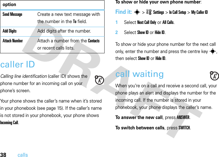 38callscaller IDCalling line identification (caller ID) shows the phone number for an incoming call on your phone’s screen.Your phone shows the caller’s name when it’s stored in your phonebook (see page 15). If the caller’s name is not stored in your phonebook, your phone shows Incoming Call.To show or hide your own phone number:Find it: s &gt;wSettings &gt;In Call Setup &gt;My Caller ID   1Select Next Call Only or All Calls.2Select Show IDorHide ID.To show or hide your phone number for the next call only, enter the number and press the centre keys, then select Show IDorHide ID.call waitingWhen you’re on a call and receive a second call, your phone plays an alert and displays the number for the incoming call. If the number is stored in your phonebook, your phone displays the caller’s name. To answer the new call, press ANSWER.To switch between calls, press SWITCH.Send MessageCreate a new text message with the number in the To field.Add DigitsAdd digits after the number.Attach NumberAttach a number from the Contacts or recent calls lists.option