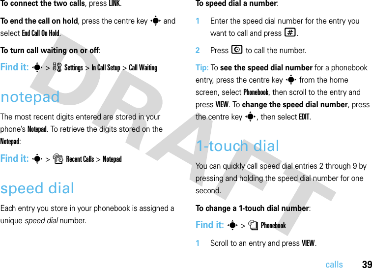 39callsTo connect the two calls, press LINK.To end the call on hold, press the centre keys and select End Call On Hold.To turn call waiting on or off:Find it: s&gt;wSettings &gt;In Call Setup &gt;Call WaitingnotepadThe most recent digits entered are stored in your phone’s Notepad. To retrieve the digits stored on the Notepad:Find it: s &gt;sRecent Calls &gt;Notepadspeed dialEach entry you store in your phonebook is assigned a unique speed dial number.To speed dial a number:  1Enter the speed dial number for the entry you want to call and press #.2Press N to call the number.Tip: To see the speed dial number for a phonebook entry, press the centre keys from the home screen, select Phonebook, then scroll to the entry and press VIEW. To change the speed dial number, press the centre keys, then select EDIT.1-touch dialYou can quickly call speed dial entries 2 through 9 by pressing and holding the speed dial number for one second.To change a 1-touch dial number:Find it: s &gt;nPhonebook  1Scroll to an entry and press VIEW.