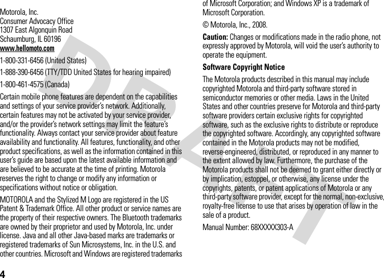 4 Motorola, Inc.Consumer Advocacy Office1307 East Algonquin RoadSchaumburg, IL 60196www.hellomoto.com1-800-331-6456 (United States)1-888-390-6456 (TTY/TDD United States for hearing impaired)1-800-461-4575 (Canada)Certain mobile phone features are dependent on the capabilities and settings of your service provider’s network. Additionally, certain features may not be activated by your service provider, and/or the provider’s network settings may limit the feature’s functionality. Always contact your service provider about feature availability and functionality. All features, functionality, and other product specifications, as well as the information contained in this user’s guide are based upon the latest available information and are believed to be accurate at the time of printing. Motorola reserves the right to change or modify any information or specifications without notice or obligation.MOTOROLA and the Stylized M Logo are registered in the US Patent &amp; Trademark Office. All other product or service names are the property of their respective owners. The Bluetooth trademarks are owned by their proprietor and used by Motorola, Inc. under license. Java and all other Java-based marks are trademarks or registered trademarks of Sun Microsystems, Inc. in the U.S. and other countries. Microsoft and Windows are registered trademarks of Microsoft Corporation; and Windows XP is a trademark of Microsoft Corporation. © Motorola, Inc., 2008.Caution: Changes or modifications made in the radio phone, not expressly approved by Motorola, will void the user’s authority to operate the equipment.Software Copyright Notice The Motorola products described in this manual may include copyrighted Motorola and third-party software stored in semiconductor memories or other media. Laws in the United States and other countries preserve for Motorola and third-party software providers certain exclusive rights for copyrighted software, such as the exclusive rights to distribute or reproduce the copyrighted software. Accordingly, any copyrighted software contained in the Motorola products may not be modified, reverse-engineered, distributed, or reproduced in any manner to the extent allowed by law. Furthermore, the purchase of the Motorola products shall not be deemed to grant either directly or by implication, estoppel, or otherwise, any license under the copyrights, patents, or patent applications of Motorola or any third-party software provider, except for the normal, non-exclusive, royalty-free license to use that arises by operation of law in the sale of a product.Manual Number: 68XXXXX303-A