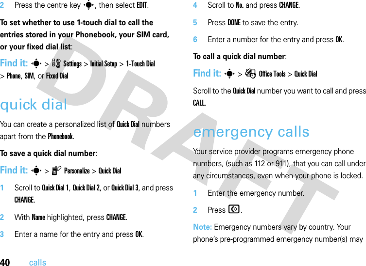 40calls2Press the centre keys, then select EDIT.To set whether to use 1-touch dial to call the entries stored in your Phonebook, your SIM card, or your fixed dial list:Find it: s &gt;wSettings &gt;InitialSetup &gt;1-Touch Dial &gt;Phone, SIM, or Fixed Dialquick dialYou can create a personalized list of Quick Dial numbers apart from the Phonebook.To save a quick dial number:Find it: s &gt;lPersonalize &gt;Quick Dial  1Scroll to Quick Dial1, Quick Dial2, or Quick Dial3, and press CHANGE.2With Name highlighted, press CHANGE.3Enter a name for the entry and press OK.4Scroll to No. and press CHANGE.5Press DONE to save the entry.6Enter a number for the entry and press OK.To call a quick dial number:Find it: s &gt;ÉOffice Tools &gt;Quick DialScroll to the Quick Dial number you want to call and press CALL.emergency callsYour service provider programs emergency phone numbers, (such as 112 or 911), that you can call under any circumstances, even when your phone is locked.  1Enter the emergency number.2Press N.Note: Emergency numbers vary by country. Your phone’s pre-programmed emergency number(s) may 