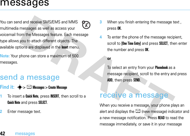 42messagesmessagesYou can send and receive SMS/EMS and MMS multimedia messages as well as access your voicemail from the Messages feature. Each message type allows you to attach different objects. The available options are displayed in the Insert menu.Note: Your phone can store a maximum of 500 messages.send a messageFind it:  s&gt; e Messages &gt; Create Message   1To insert a Quick Note, press INSERT, then scroll to a Quick Note and press SELECT.2Enter message text.3When you finish entering the message text , press OK.4To enter the phone of the message recipient, scroll to [One Time Entry] and press SELECT, then enter the number and press OK.orTo select an entry from your Phonebook as a message recipient, scroll to the entry and press ADD, then press SEND.receive a messageWhen you receive a message, your phone plays an alert and displays the e (new message) indicator and a new message notification. Press READ to read the message immediately, or save it in your message 