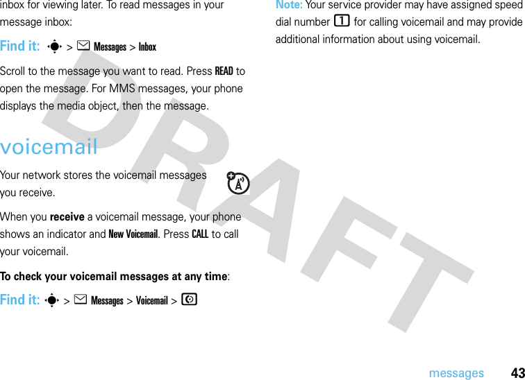 43messagesinbox for viewing later. To read messages in your message inbox:Find it:  s &gt;e Messages&gt; InboxScroll to the message you want to read. Press READ to open the message. For MMS messages, your phone displays the media object, then the message.voicemailYour network stores the voicemail messages you receive.When you receive a voicemail message, your phone shows an indicator and New Voicemail. Press CALL to call your voicemail.To check your voicemail messages at any time:Find it: s &gt;eMessages &gt;Voicemail &gt;NNote: Your service provider may have assigned speed dial number 1 for calling voicemail and may provide additional information about using voicemail.
