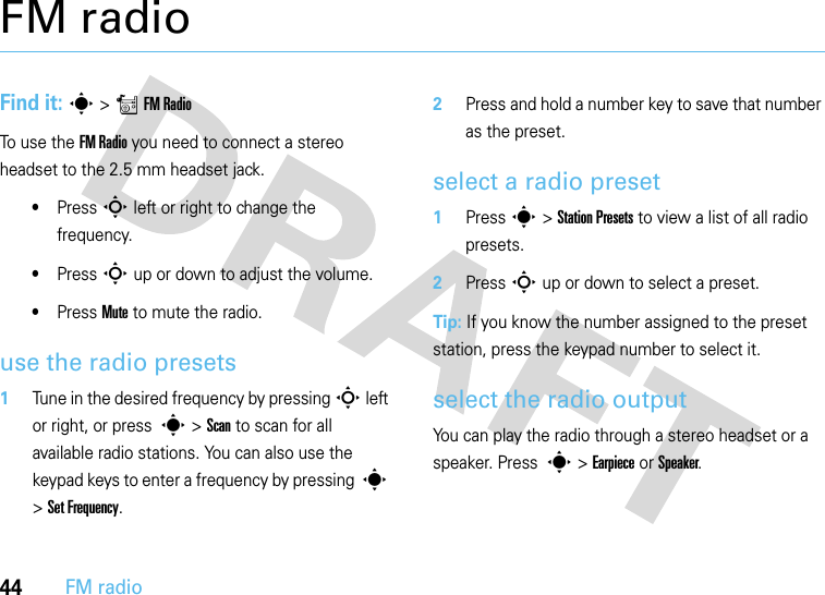 44FM radioFM radioFind it: s &gt;rFM RadioTo use the FM Radio you need to connect a stereo headset to the 2.5 mm headset jack.•Press S left or right to change the frequency.•Press S up or down to adjust the volume.•Press Mute to mute the radio.use the radio presets  1Tune in the desired frequency by pressing S left or right, or press  s &gt; Scan to scan for all available radio stations. You can also use the keypad keys to enter a frequency by pressing  s &gt; Set Frequency.2Press and hold a number key to save that number as the preset.select a radio preset  1Press s &gt; Station Presets to view a list of all radio presets.2Press S up or down to select a preset.Tip: If you know the number assigned to the preset station, press the keypad number to select it.select the radio outputYou can play the radio through a stereo headset or a speaker. Press  s &gt; Earpiece or Speaker.