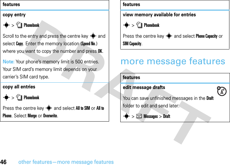 46other features—more message featuresmore message featurescopy entrys &gt;nPhonebookScroll to the entry and press the centre keys and select Copy. Enter the memory location (Speed No.) where you want to copy the number and press OK.Note: Your phone’s memory limit is 500 entries. Your SIM card’s memory limit depends on your carrier’s SIM card type.copy all entriess &gt;nPhonebookPress the centre keys and select All to SIM or All to Phone. Select Merge or Overwrite.featuresview memory available for entriess &gt;nPhonebookPress the centre keys and select Phone Capacity or SIM Capacity.featuresedit message draftsYou can save unfinished messages in the Draft folder to edit and send later:s &gt;eMessages &gt;Draftfeatures