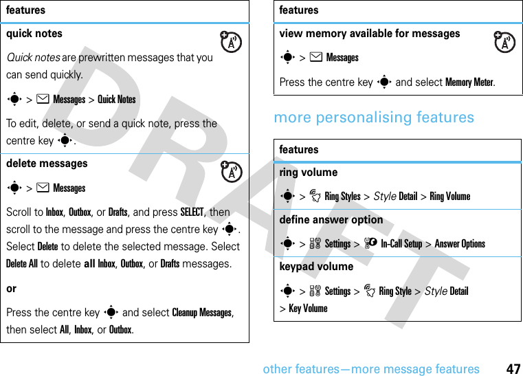 other features—more message features47more personalising featuresquick notesQuick notes are prewritten messages that you can send quickly. s &gt;eMessages &gt;Quick NotesTo edit, delete, or send a quick note, press the centre keys.delete messagess &gt;eMessagesScroll to Inbox, Outbox, or Drafts, and press SELECT, then scroll to the message and press the centre keys. Select Delete to delete the selected message. Select Delete All to delete all Inbox, Outbox, or Drafts messages.orPress the centre keys and select Cleanup Messages, then select All, Inbox, or Outbox.featuresview memory available for messagess &gt;eMessagesPress the centre keys and select Memory Meter.featuresring volumes&gt; tRing Styles &gt; StyleDetail &gt; Ring Volumedefine answer options &gt;wSettings &gt; U In-Call Setup &gt;Answer Optionskeypad volumes &gt;wSettings &gt; tRing Style &gt; StyleDetail &gt;Key Volumefeatures