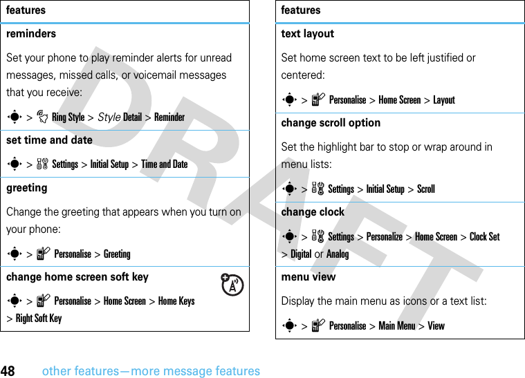 48other features—more message featuresremindersSet your phone to play reminder alerts for unread messages, missed calls, or voicemail messages that you receive:s &gt;tRing Style &gt; StyleDetail &gt; Reminderset time and dates &gt;wSettings &gt; Initial Setup &gt;Time and Date greeting Change the greeting that appears when you turn on your phone:s &gt;lPersonalise &gt;Greetingchange home screen soft key s &gt;lPersonalise &gt;Home Screen &gt;Home Keys &gt;Right Soft Keyfeaturestext layoutSet home screen text to be left justified or centered:s &gt;lPersonalise &gt;Home Screen &gt;Layoutchange scroll optionSet the highlight bar to stop or wrap around in menu lists:s &gt;wSettings &gt;InitialSetup &gt;Scrollchange clocks &gt;wSettings &gt;Personalize &gt;Home Screen &gt;Clock Set &gt;Digital or Analogmenu view Display the main menu as icons or a text list:s &gt;lPersonalise &gt;Main Menu &gt;Viewfeatures