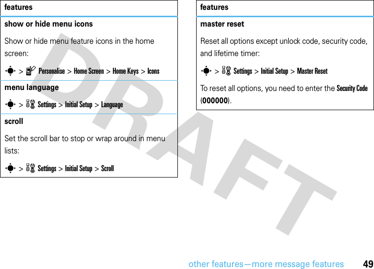 other features—more message features49show or hide menu iconsShow or hide menu feature icons in the home screen:s &gt;lPersonalise &gt;Home Screen &gt;Home Keys &gt;Iconsmenu languages &gt;wSettings &gt; InitialSetup &gt;LanguagescrollSet the scroll bar to stop or wrap around in menu lists:s&gt;wSettings &gt; InitialSetup &gt;Scrollfeaturesmaster resetReset all options except unlock code, security code, and lifetime timer:s &gt;wSettings &gt; Initial Setup &gt;Master ResetTo reset all options, you need to enter the Security Code (000000).features